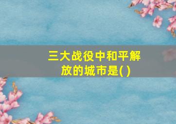 三大战役中和平解放的城市是( )